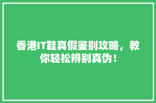 香港IT鞋真假鉴别攻略，教你轻松辨别真伪！