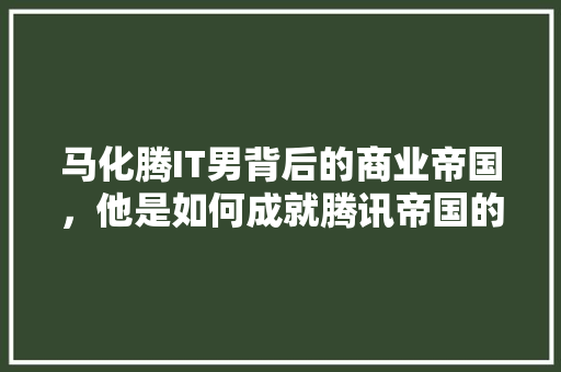 马化腾IT男背后的商业帝国，他是如何成就腾讯帝国的 百度算法