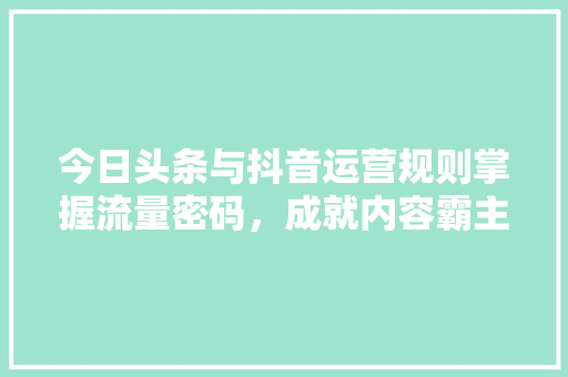 今日头条与抖音运营规则掌握流量密码，成就内容霸主！