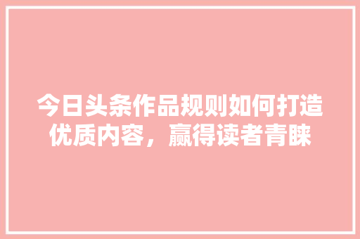 今日头条作品规则如何打造优质内容，赢得读者青睐