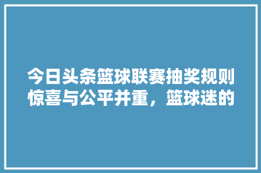 今日头条篮球联赛抽奖规则惊喜与公平并重，篮球迷的狂欢盛宴！