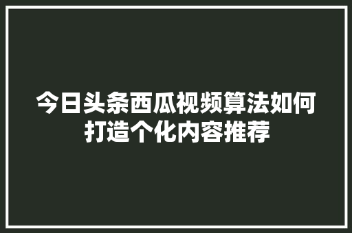 今日头条西瓜视频算法如何打造个化内容推荐