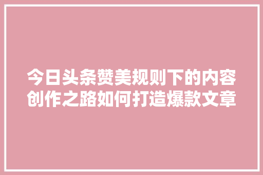 今日头条赞美规则下的内容创作之路如何打造爆款文章