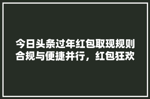 今日头条过年红包取现规则合规与便捷并行，红包狂欢新体验