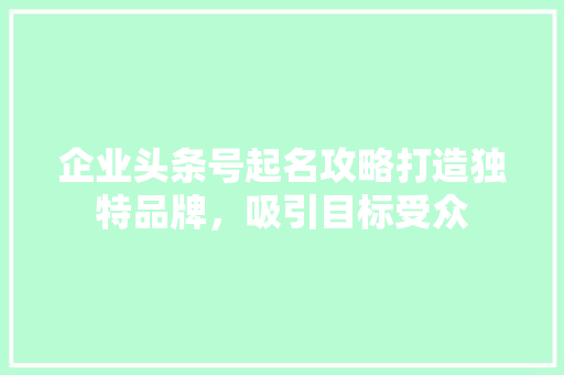 企业头条号起名攻略打造独特品牌，吸引目标受众