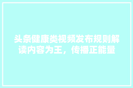头条健康类视频发布规则解读内容为王，传播正能量