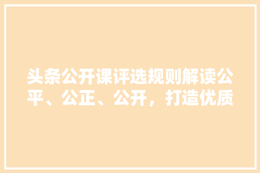 头条公开课评选规则解读公平、公正、公开，打造优质教育平台