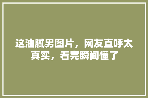 这油腻男图片，网友直呼太真实，看完瞬间懂了