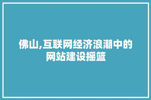 佛山,互联网经济浪潮中的网站建设摇篮