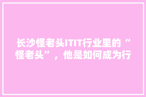 长沙怪老头ITIT行业里的“怪老头”，他是如何成为行业佼佼者的