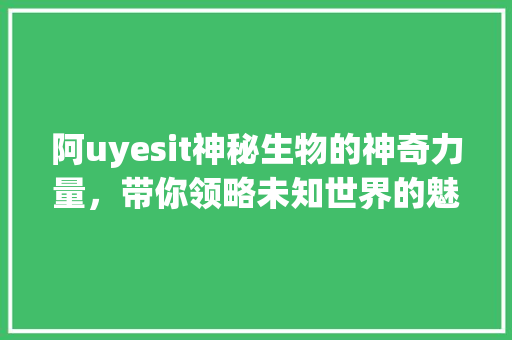 阿uyesit神秘生物的神奇力量，带你领略未知世界的魅力 360搜优化