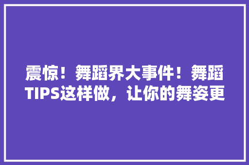 震惊！舞蹈界大事件！舞蹈TIPS这样做，让你的舞姿更加迷人