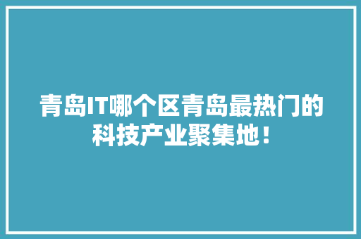 青岛IT哪个区青岛最热门的科技产业聚集地！