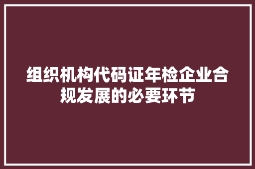 组织机构代码证年检企业合规发展的必要环节