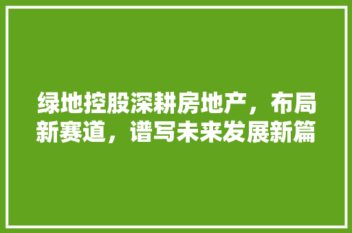 绿地控股深耕房地产，布局新赛道，谱写未来发展新篇章