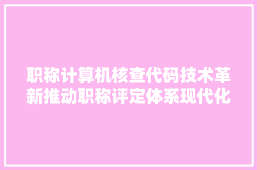 职称计算机核查代码技术革新推动职称评定体系现代化