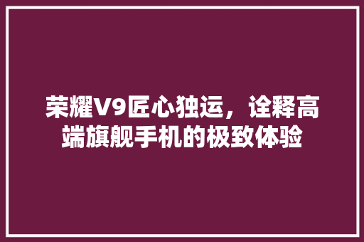 荣耀V9匠心独运，诠释高端旗舰手机的极致体验