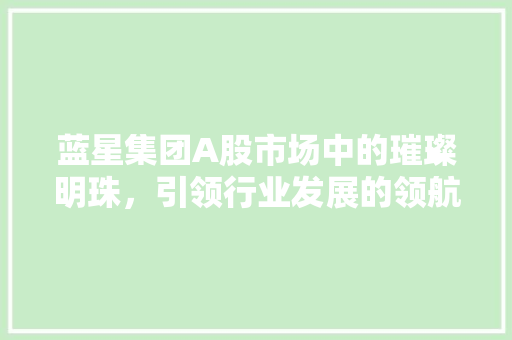 蓝星集团A股市场中的璀璨明珠，引领行业发展的领航者