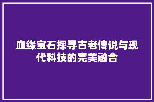 血缘宝石探寻古老传说与现代科技的完美融合 头条优化