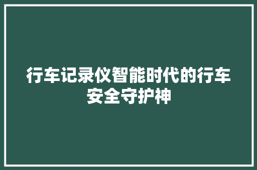 行车记录仪智能时代的行车安全守护神