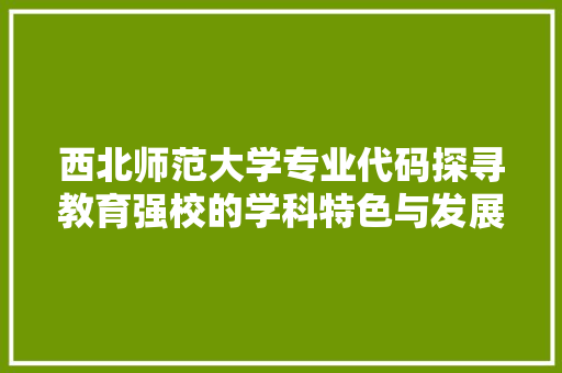 西北师范大学专业代码探寻教育强校的学科特色与发展前景 头条优化