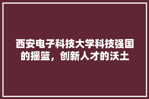 西安电子科技大学科技强国的摇篮，创新人才的沃土