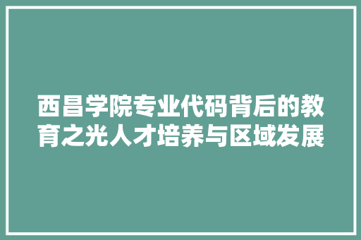 西昌学院专业代码背后的教育之光人才培养与区域发展的共赢之路 搜狗优化