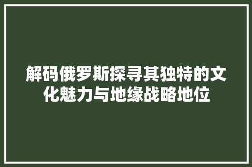 解码俄罗斯探寻其独特的文化魅力与地缘战略地位