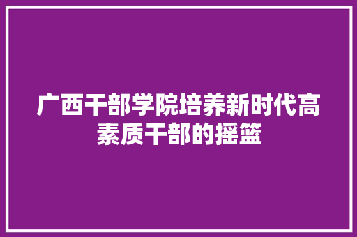 广西干部学院培养新时代高素质干部的摇篮
