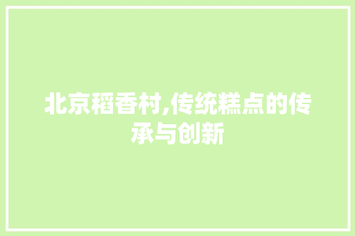 北京稻香村,传统糕点的传承与创新 北京稻香村,传统糕点的传承与创新 小程序开发