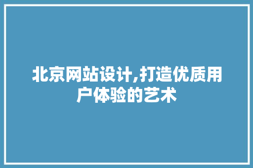 北京网站设计,打造优质用户体验的艺术