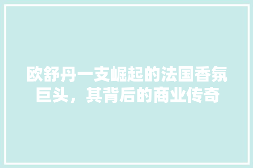 欧舒丹一支崛起的法国香氛巨头，其背后的商业传奇 百度算法