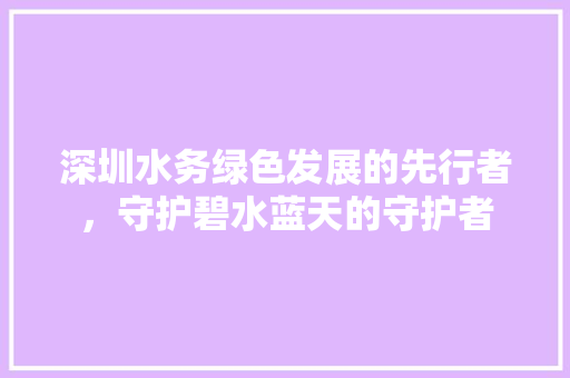 深圳水务绿色发展的先行者，守护碧水蓝天的守护者