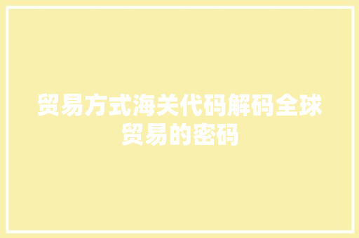 贸易方式海关代码解码全球贸易的密码 360搜优化