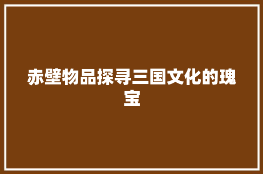 赤壁物品探寻三国文化的瑰宝