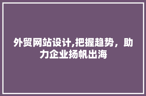 外贸网站设计,把握趋势，助力企业扬帆出海 外贸网站设计,把握趋势，助力企业扬帆出海 英文谷歌算法