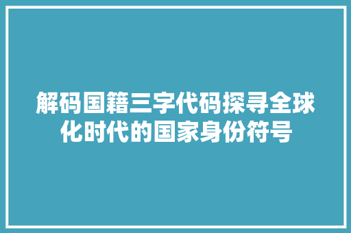 解码国籍三字代码探寻全球化时代的国家身份符号