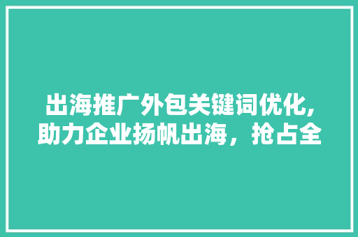 出海推广外包关键词优化,助力企业扬帆出海，抢占全球市场先机 seo技术