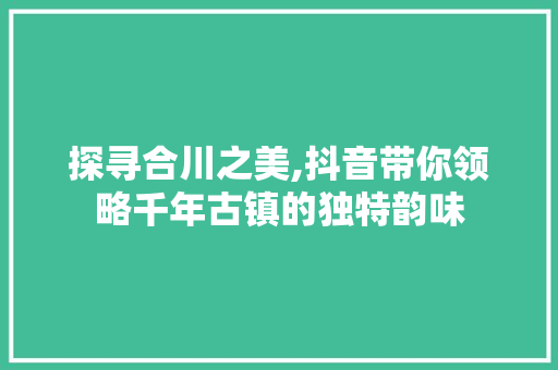 探寻合川之美,抖音带你领略千年古镇的独特韵味