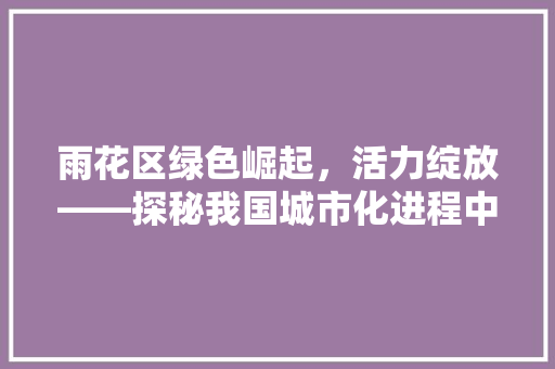 雨花区绿色崛起，活力绽放——探秘我国城市化进程中的一片绿色热土