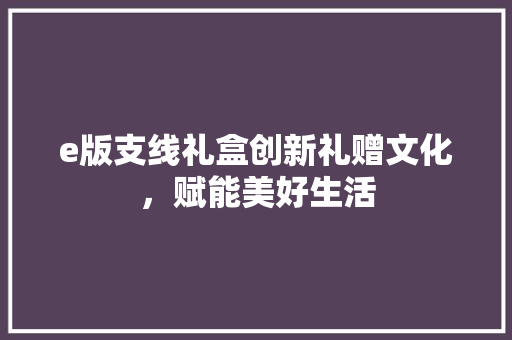 e版支线礼盒创新礼赠文化，赋能美好生活