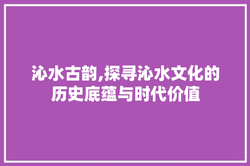 沁水古韵,探寻沁水文化的历史底蕴与时代价值
