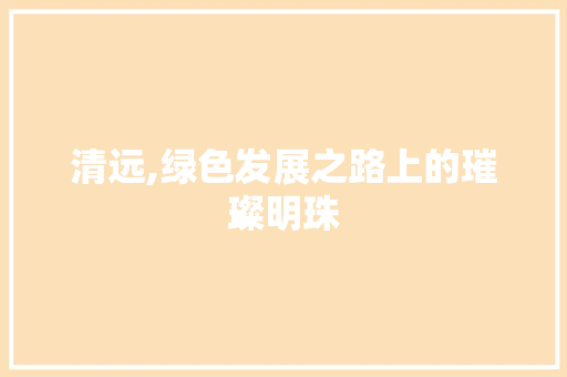 清远,绿色发展之路上的璀璨明珠