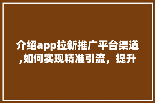 介绍app拉新推广平台渠道,如何实现精准引流，提升用户增长 小程序开发