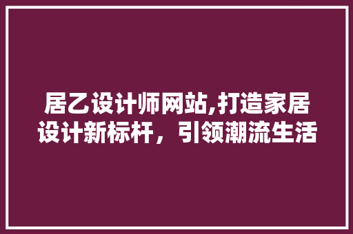 居乙设计师网站,打造家居设计新标杆，引领潮流生活风尚