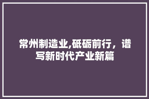 常州制造业,砥砺前行，谱写新时代产业新篇