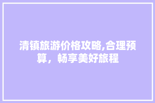 清镇旅游价格攻略,合理预算，畅享美好旅程