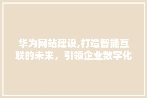 华为网站建设,打造智能互联的未来，引领企业数字化转型