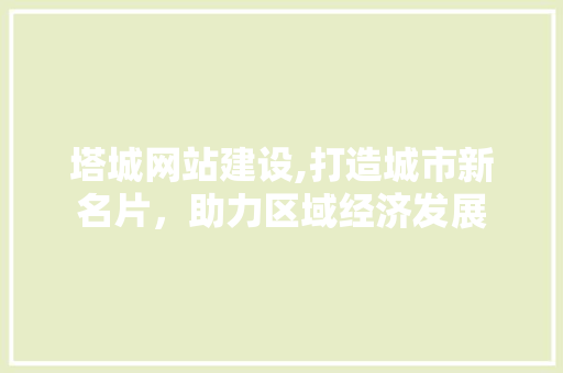 塔城网站建设,打造城市新名片，助力区域经济发展