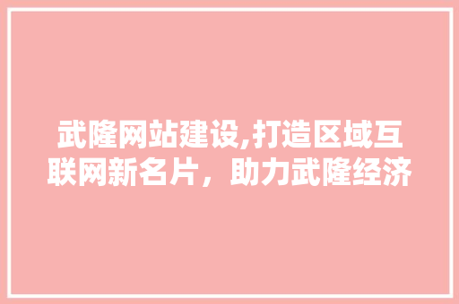 武隆网站建设,打造区域互联网新名片，助力武隆经济发展